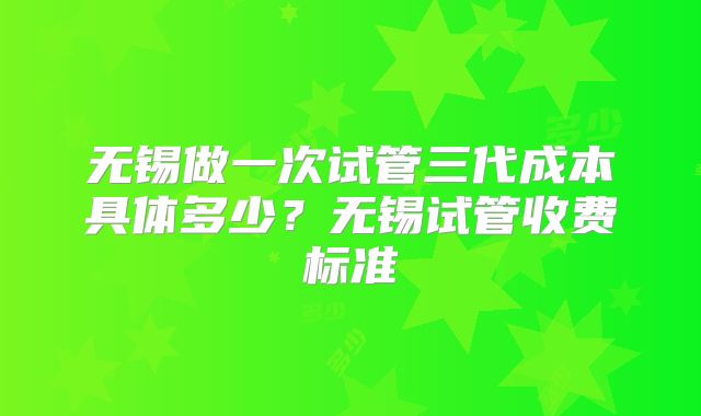 无锡做一次试管三代成本具体多少?无锡试管收费标准