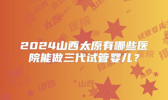 2024山西太原有哪些医院能做三代试管婴儿？