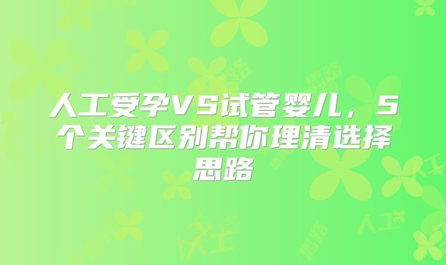 人工受孕VS试管婴儿,5个关键区别帮你理清选择思路