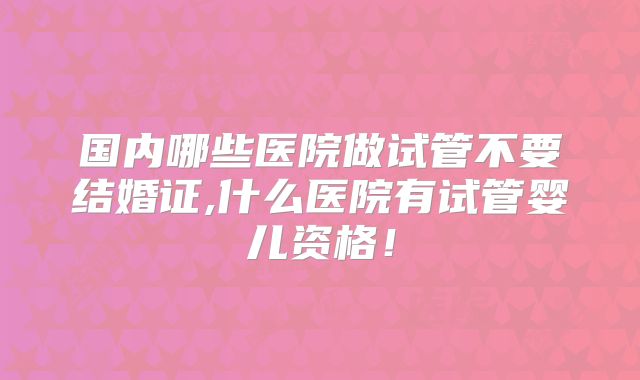 国内哪些医院做试管不要结婚证,什么医院有试管婴儿资格！
