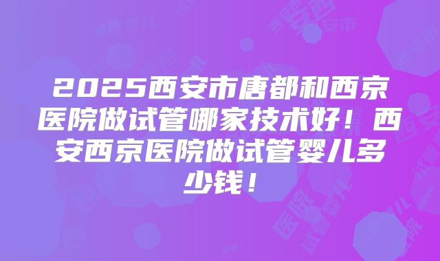 2025西安市唐都和西京医院做试管哪家技术好！西安西京医院做试管婴儿多少钱！