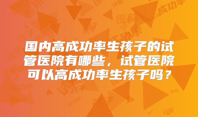 国内高成功率生孩子的试管医院有哪些，试管医院可以高成功率生孩子吗？
