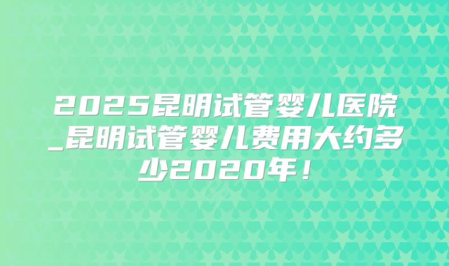 2025昆明试管婴儿医院_昆明试管婴儿费用大约多少2020年！