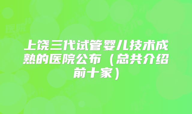 上饶三代试管婴儿技术成熟的医院公布（总共介绍前十家）