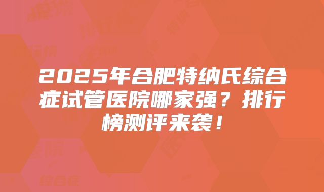 2025年合肥特纳氏综合症试管医院哪家强?排行榜测评来袭!
