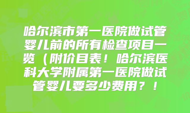哈尔滨市第一医院做试管婴儿前的所有检查项目一览（附价目表！哈尔滨医科大学附属第一医院做试管婴儿要多少费用？！