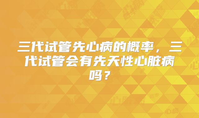 三代试管先心病的概率,三代试管会有先天性心脏病吗?