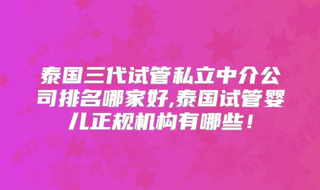 泰国三代试管私立中介公司排名哪家好,泰国试管婴儿正规机构有哪些！