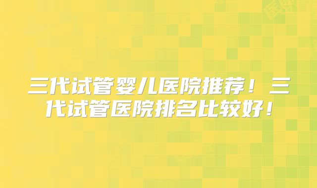三代试管婴儿医院推荐！三代试管医院排名比较好！