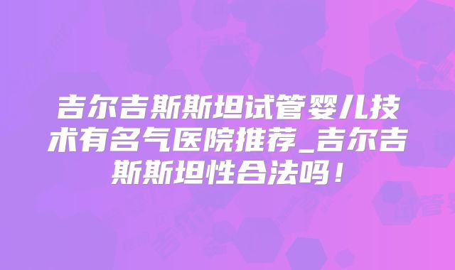 吉尔吉斯斯坦试管婴儿技术有名气医院推荐_吉尔吉斯斯坦性合法吗！
