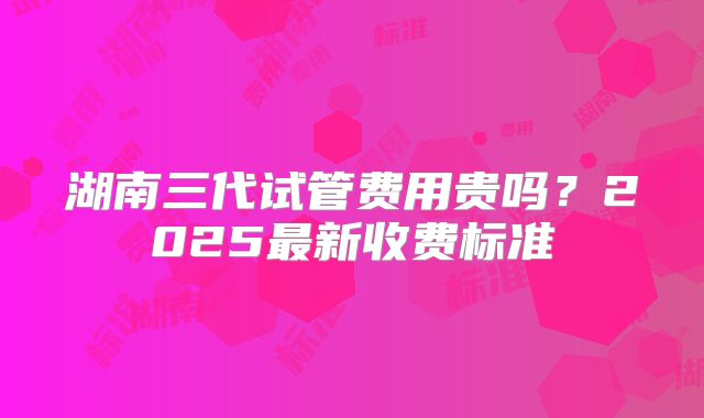 湖南三代试管费用贵吗？2025最新收费标准