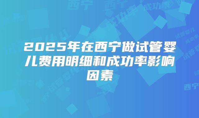 2025年在西宁做试管婴儿费用明细和成功率影响因素