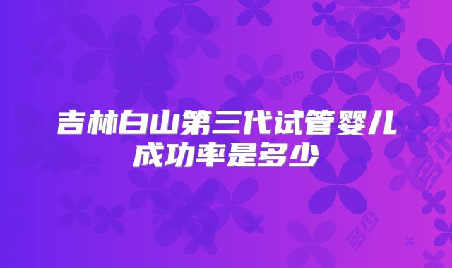 吉林白山第三代试管婴儿成功率是多少