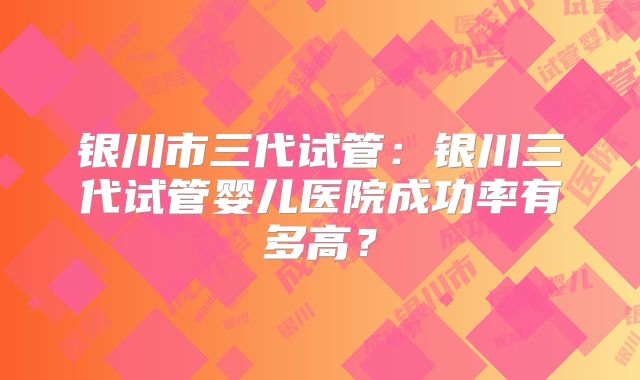 银川市三代试管:银川三代试管婴儿医院成功率有多高?