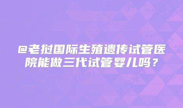 @老挝国际生殖遗传试管医院能做三代试管婴儿吗？