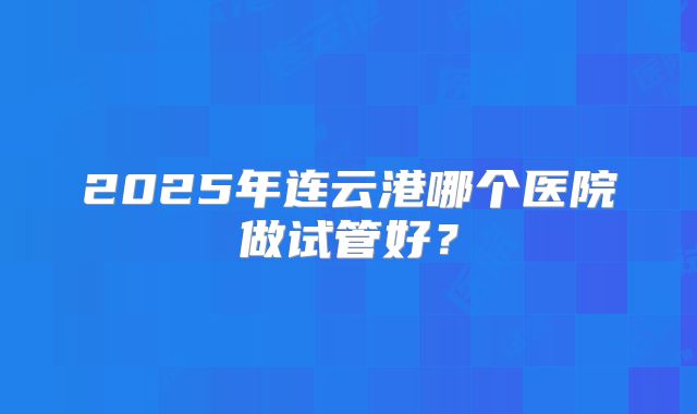 2025年连云港哪个医院做试管好?
