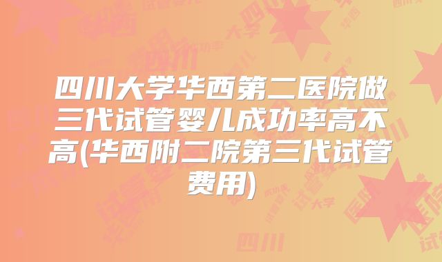 四川大学华西第二医院做三代试管婴儿成功率高不高(华西附二院第三代试管费用)