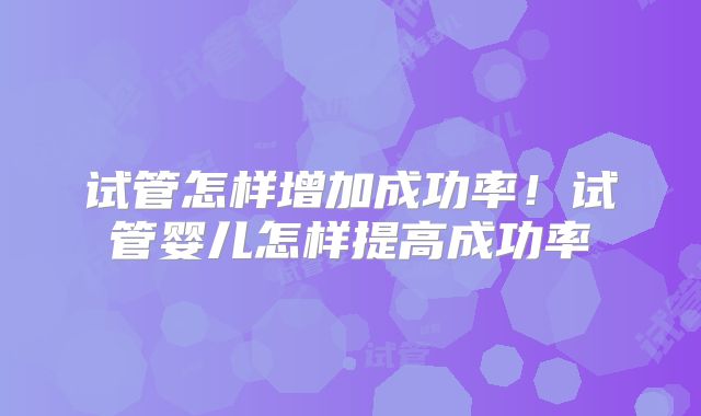 试管怎样增加成功率！试管婴儿怎样提高成功率