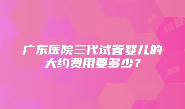 广东医院三代试管婴儿的大约费用要多少?