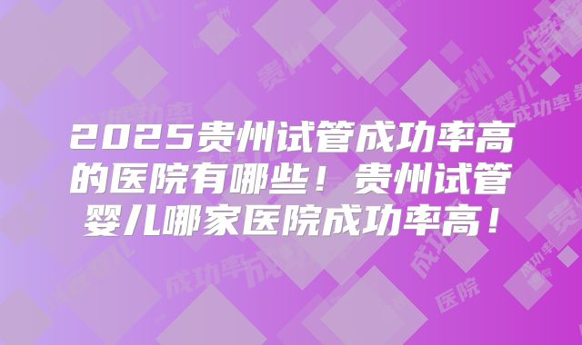 2025贵州试管成功率高的医院有哪些!贵州试管婴儿哪家医院成功率高!