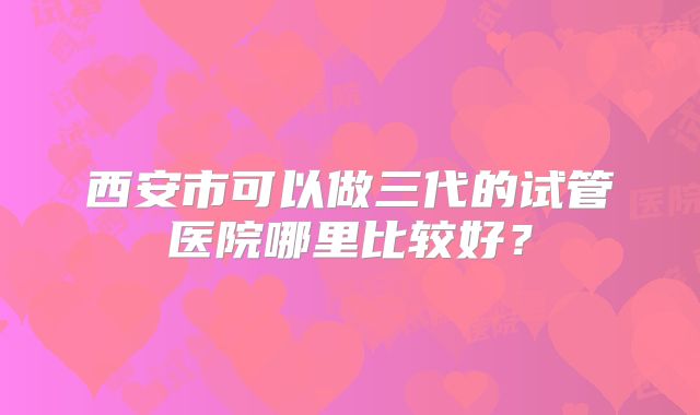 西安市可以做三代的试管医院哪里比较好？
