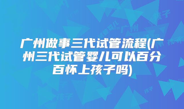 广州做事三代试管流程(广州三代试管婴儿可以百分百怀上孩子吗)