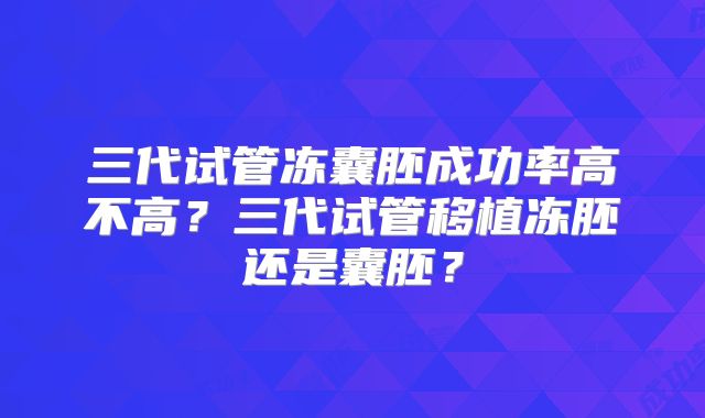 三代试管冻囊胚成功率高不高？三代试管移植冻胚还是囊胚？