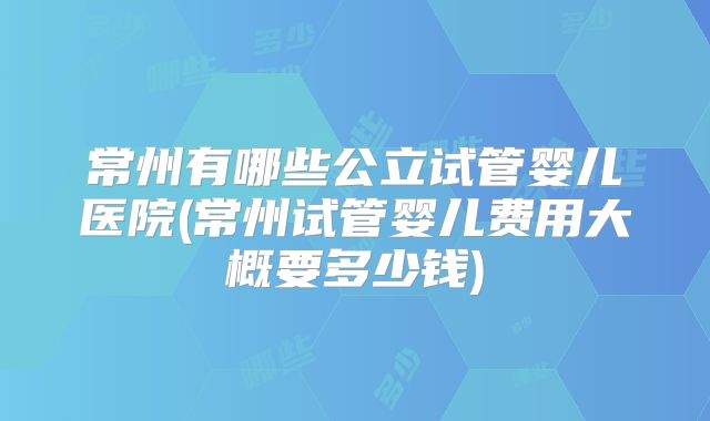 常州有哪些公立试管婴儿医院(常州试管婴儿费用大概要多少钱)