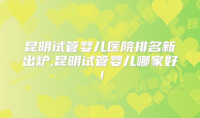 昆明试管婴儿医院排名新出炉,昆明试管婴儿哪家好！