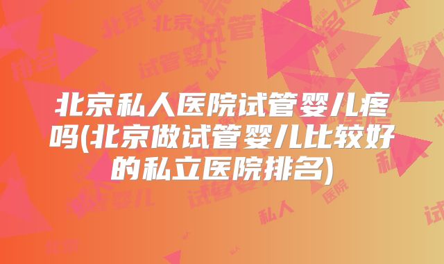 北京私人医院试管婴儿疼吗(北京做试管婴儿比较好的私立医院排名)