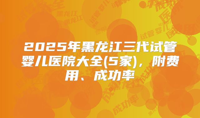 2025年黑龙江三代试管婴儿医院大全(5家)，附费用、成功率