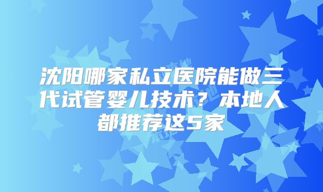 沈阳哪家私立医院能做三代试管婴儿技术？本地人都推荐这5家