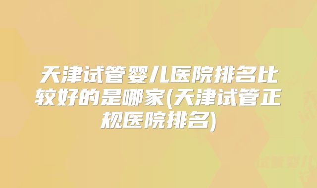 天津试管婴儿医院排名比较好的是哪家(天津试管正规医院排名)