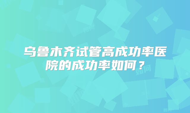 乌鲁木齐试管高成功率医院的成功率如何？