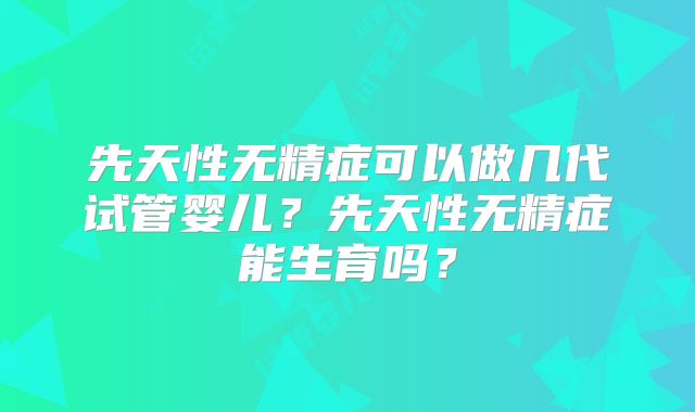 先天性无精症可以做几代试管婴儿？先天性无精症能生育吗？