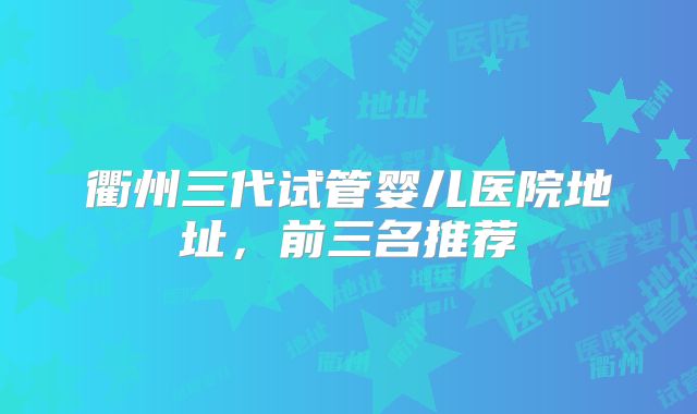 衢州三代试管婴儿医院地址,前三名推荐