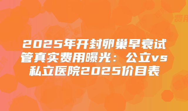 2025年开封卵巢早衰试管真实费用曝光：公立vs私立医院2025价目表