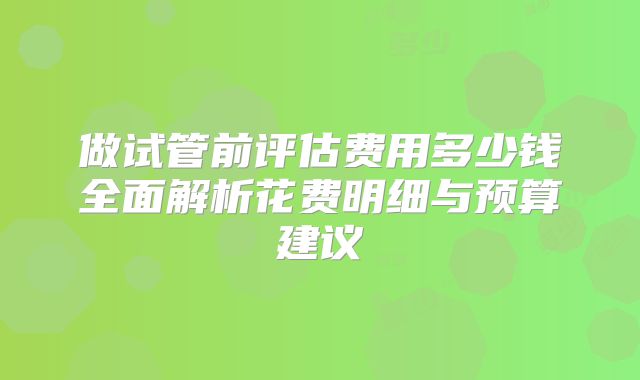 做试管前评估费用多少钱全面解析花费明细与预算建议