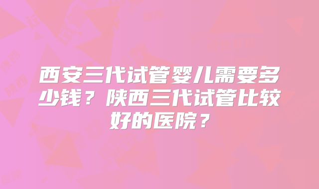 西安三代试管婴儿需要多少钱？陕西三代试管比较好的医院？