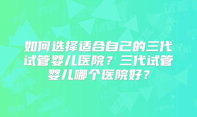 如何选择适合自己的三代试管婴儿医院？三代试管婴儿哪个医院好？