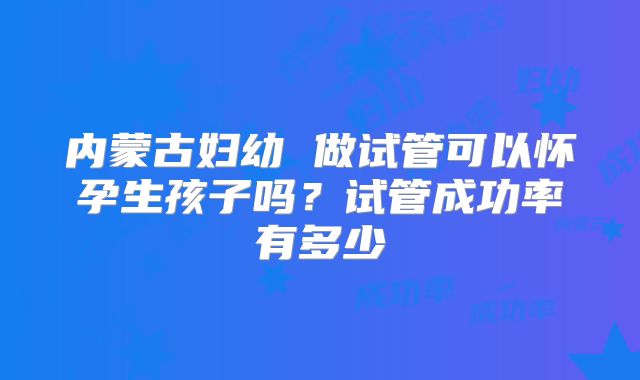 内蒙古妇幼 做试管可以怀孕生孩子吗？试管成功率有多少