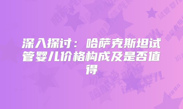 深入探讨:哈萨克斯坦试管婴儿价格构成及是否值得