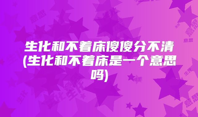 生化和不着床傻傻分不清(生化和不着床是一个意思吗)