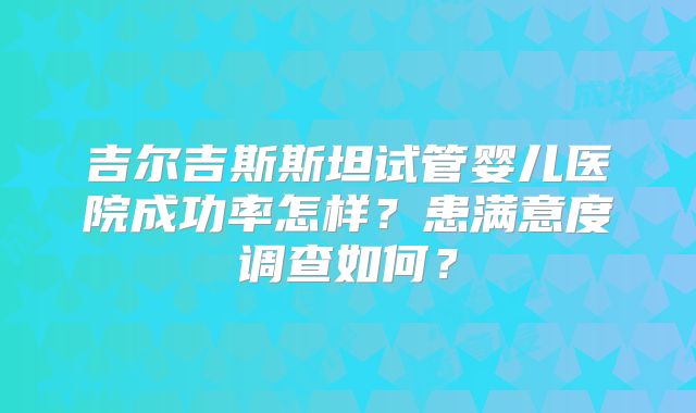 吉尔吉斯斯坦试管婴儿医院成功率怎样？患满意度调查如何？