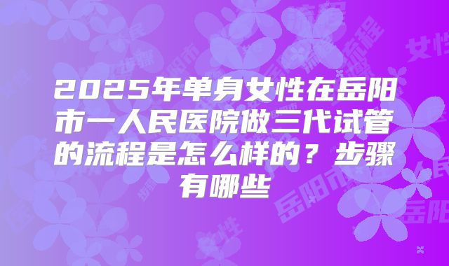 2025年单身女性在岳阳市一人民医院做三代试管的流程是怎么样的?步骤有哪些