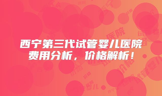 西宁第三代试管婴儿医院费用分析,价格解析!