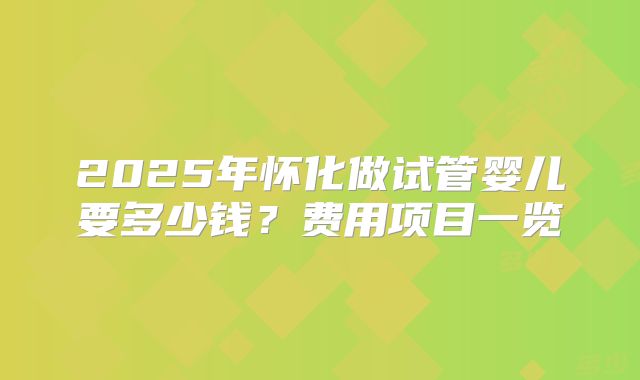 2025年怀化做试管婴儿要多少钱？费用项目一览