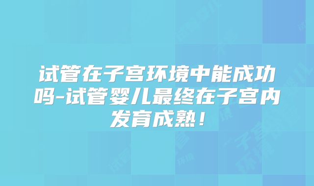 试管在子宫环境中能成功吗-试管婴儿最终在子宫内发育成熟!