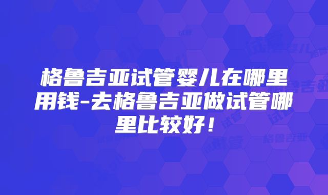 格鲁吉亚试管婴儿在哪里用钱-去格鲁吉亚做试管哪里比较好!