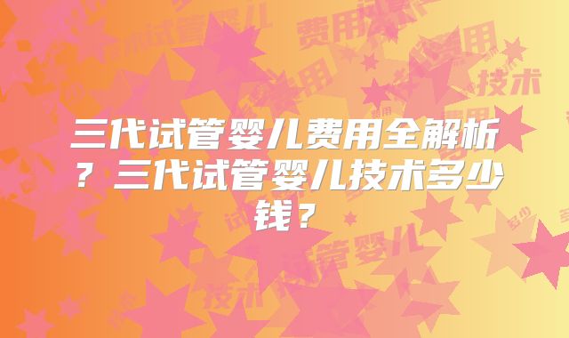 三代试管婴儿费用全解析？三代试管婴儿技术多少钱？